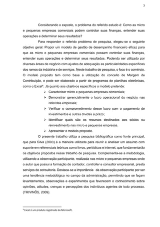 3
Considerando o exposto, o problema do referido estudo é: Como as micro
e pequenas empresas comerciais podem controlar suas finanças, entender suas
operações e determinar seus resultados?
Para responder o referido problema de pesquisa, elegeu-se o seguinte
objetivo geral: Propor um modelo de gestão de desempenho financeiro eficaz para
que as micro e pequenas empresas comerciais possam controlar suas finanças,
entender suas operações e determinar seus resultados. Podendo ser utilizado por
diversas áreas de negócio com ajustes de adequação as particularidades específicas
dos ramos da indústria e de serviços. Neste trabalho de pesquisa, o foco é o comércio.
O modelo proposto tem como base a utilização do conceito de Margem de
Contribuição, e pode ser elaborado a partir de programas de planilhas eletrônicas,
como o Excel4. Já quanto aos objetivos específicos o modelo pretende:
 Caracterizar micro e pequenas empresas comerciais;
 Demonstrar gerencialmente o lucro operacional do negócio nas
referidas empresas;
 Verificar o comprometimento desse lucro com o pagamento de
investimentos e outras dívidas a prazo;
 Identificar quais são os recursos destinados aos sócios ou
reinvestimento nas micro e pequenas empresas.
 Apresentar o modelo proposto.
O presente trabalho utiliza a pesquisa bibliográfica como fonte principal,
que para Silva (2003) é a maneira utilizada para reunir e analisar um assunto com
suporte em referenciais teóricos como livros, periódicos e internet, que fundamentarão
os objetivos propostos nesse trabalho de pesquisa. Complementa-se a metodologia,
utilizando a observação participante, realizada nas micro e pequenas empresas onde
o autor que possui a formação de contador, controller e consultor empresarial, presta
serviços de consultoria. Destaca-se a importância da observação participante por ser
uma tendência metodológica no campo da administração, permitindo que se façam
levantamentos, observações e experimentos que favorecem o conhecimento sobre
opiniões, atitudes, crenças e percepções dos indivíduos agentes de todo processo.
(TRIVINÕS, 2009).
4
Excel é um produto registrado da Microsoft.
 