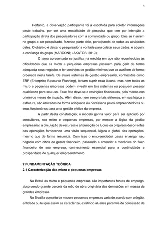 4
Portanto, a observação participante foi a escolhida para coletar informações
deste trabalho, por ser uma modalidade de pesquisa que tem por intenção a
participação direta dos pesquisadores com a comunidade ou grupo. Eles se inserem
no grupo a ser pesquisado, fazendo parte dele, participando de todas as atividades
deles. O objetivo é deixar o pesquisador a vontade para coletar seus dados, e adquirir
a confiança do grupo (MARCONI; LAKATOS, 2010).
O tema apresentado se justifica na medida em que são reconhecidas as
dificuldades que as micro e pequenas empresas possuem para gerir de forma
adequada seus negócios e ter controles de gestão mínimos que as auxiliem de forma
ordenada nesta tarefa. Os atuais sistemas de gestão empresarial, conhecidos como
ERP (Enterprise Resource Planning), tentam suprir essa lacuna, mas nem todas as
micro e pequenas empresas podem investir em tais sistemas ou possuem pessoal
qualificado para seu uso. Esse fato deve-se a restrições financeiras, pelo menos nos
primeiros meses de atuação. Além disso, nem sempre tais sistemas, em sua lógica e
estrutura, são utilizados de forma adequada ou necessária pelos empreendedores ou
seus funcionários para uma gestão efetiva da empresa.
A partir desta constatação, o modelo ganha valor para ser aplicado por
consultores, nas micro e pequenas empresas, por mostrar a lógica da gestão
empresarial, a circulação de recursos e a formação de lucros ou prejuízos decorrentes
das operações fornecendo uma visão sequencial, lógica e global das operações,
mesmo que de forma resumida. Com isso o empreendedor passa enxergar seu
negócio com olhos de gestor financeiro, passando a entender a mecânica do fluxo
financeiro de sua empresa, conhecimento essencial para a continuidade e
prosperidade de qualquer empreendimento.
2 FUNDAMENTAÇÃO TEÓRICA
2.1 Caracterização das micro e pequenas empresas
No Brasil as micro e pequenas empresas são importantes fontes de emprego,
absorvendo grande parcela da mão de obra originária das demissões em massa de
grandes empresas.
No Brasil a conceito de micro e pequenas empresas varia de acordo com o órgão,
entidade ou lei que assim as caracterize, existindo alusões para fins de concessão de
 