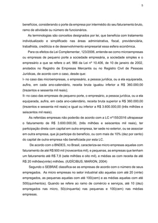 5
benefícios, considerando o porte da empresa por intermédio do seu faturamento bruto,
ramo de atividade ou número de funcionários.
As terminologias são conceitos designados por lei, que beneficia com tratamento
individualizado e simplificado nas áreas administrativa, fiscal, previdenciária,
trabalhista, creditícia e de desenvolvimento empresarial essa esfera econômica.
Para os efeitos da Lei Complementar, 123/2006, entende-se como microempresas
ou empresas de pequeno porte a sociedade empresária, a sociedade simples e o
empresário a que se refere o art. 966 da Lei nº 10.406, de 10 de janeiro de 2002,
anotados no Registro de Empresas Mercantis ou no Registro Civil de Pessoas
Jurídicas, de acordo com o caso, desde que:
I- no caso das microempresas, o empresário, a pessoa jurídica, ou a ela equiparada,
aufira, em cada ano-calendário, receita bruta igualou inferior a R$ 360.000,00
(trezentos e sessenta mil reais);
II- no caso das empresas de pequeno porte, o empresário, a pessoa jurídica, ou a ela
equiparada, aufira, em cada ano-calendário, receita bruta superior a R$ 360.000,00
(trezentos e sessenta mil reais) e igual ou inferior a R$ 3.600.000,00 (três milhões e
seiscentos mil reais).
As referidas empresas não poderão de acordo com a LC nº155/2016 ultrapassar
o faturamento de R$ 3.600.000,00, (três milhões e seiscentos mil reais), ter
participação direta com capital em outra empresa, ter sede no exterior, ou se associar
em outra empresa, que já participe do benefício, ou com mais de 10% (dez por cento)
do capital de outra empresa não beneficiada por esta LC.
De acordo com o BNDES, no Brasil, caracteriza-se micro empresas aquelas com
faturamento de até R$ 900 mil (novecentos mil), e pequenas, as empresas que tenham
um faturamento até R$ 7,8 (sete milhões e oito mil), e médias as com receita de até
R$ 20 milhões(vinte) milhões. (IUDÍCIBUS; MARION, 2004)
Segundo o SEBRAE classifica-se as empresas de acordo com o número de seus
empregados. As micro empresas no setor industrial são aquelas com até 20 (vinte)
empregados, as pequenas aquelas com até 100(cem) e as médias aquelas com até
500(quinhentos). Quando se refere ao ramo de comércio e serviços, até 10 (dez)
empregados nas micro, 50(cinquenta) nas pequenas e 100(cem) nas médias
empresas.
 