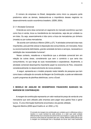 6
O número de empresas no Brasil, designadas como micro ou pequeno porte
predomina sobre as demais, destacando-se a importância desses negócios no
desenvolvimento social e econômico brasileiro. (GEM, 2004).
2.1.1 Atividade Comercial
Entende-se como área comercial um segmento do mercado econômico que tem
como foco à venda, troca ou transferência de mercadorias, seja ela por unidade ou
em lotes. Ou seja, essencialmente é tida como a troca de mercadorias por dinheiro
(moeda) ou por outras mercadorias.
De acordo com Iudícibus e Marion (2004, p.27), “A atividade comercial é das mais
importantes, pois permite colocar à disposição dos consumidores, em mercados, física
ou economicamente delimitados, grande variedade de bens e serviços, necessários à
satisfação das necessidades humanas”.
Nesse contexto, ressalta-se a importância que a atividade comercial tem em
relação às outras áreas, considerando que sem o comércio o que seria dos
consumidores, no que tange às suas necessidades e expectativas. Atualmente, a
atividade comercial desempenha importante papel na economia do País, crescendo
consideravelmente no desenvolvimento de novos produtos.
A seguir, apresenta-se o modelo proposto neste trabalho de pesquisa que tem
como base a utilização do conceito de Margem de Contribuição, e pode ser elaborado
a partir programas de planilhas eletrônicas, como o Excel.
3 MODELO DE ANÁLISE DE DESEMPENHO FINANCEIRO BASEADO NA
MARGEM DE CONTRIBUIÇÃO
A margem de contribuição representa um valor residual do preço de venda de uma
mercadoria que será utilizado pela empresa para pagar seus gastos fixos e gerar
lucros. É uma informação facilmente encontrada e de grande utilidade.
Segundo Martins (2000 apud Coelho et. al. 2002, p.10):
O conceito de margem de contribuição por unidade que é a diferença entre a
receita e o custo variável de cada produto; é o valor que cada unidade
efetivamente traz à empresa de sobra entre sua receita e o custo que de fato
provocou e lhe pode ser imputado sem erro. Ainda, Martins (2000) afirma que
a margem de contribuição tem a faculdade de tornar bem mais facilmente
 