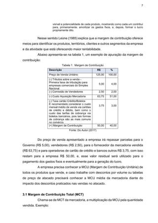 7
visível a potencialidade de cada produto, mostrando como cada um contribui
para, primeiramente, amortizar os gastos fixos, e, depois, formar o lucro
propriamente dito.
Nesse sentido Leone (1985) explica que a margem de contribuição oferece
meios para identificar os produtos, territórios, clientes e outros segmentos da empresa
e da atividade que está oferecendo maior rentabilidade.
Abaixo apresenta-se na tabela 1, um exemplo de apuração da margem de
contribuição:
Tabela 1: Margem de Contribuição
Descrição R$ %
Preço de Venda Unitário 125,00 100,00
(-) Tributos sobre a venda -
Primeira faixa de tributação para
empresas comerciais do Simples
Nacional
5,00 4,00
(-) Comissão de Vendedores 2,50 2,00
(-) Custo Aquisição Mercadoria 63,75 51,00
(-) Taxa cartão Crédito/Boletos
É recomendado considerar o custo
mensal médio da venda via cartões
de crédito e débito, bem como o
custo das tarifas de cobrança via
boletos bancários, pois tais formas
de cobrança são as mais comuns
no comércio.
3,75 3,00
(=) Margem de Contribuição 50,00 40,00
Fonte: Do Autor (2017)
Do preço de venda apresentado a empresa irá repassar parcelas para o
Governo (R$ 5,00), vendedores (R$ 2,50), para o fornecedor da mercadoria vendida
(R$ 63,75) e para operadoras de cartão de crédito e bancos outros R$ 3,75, com isso
restam para a empresa R$ 50,00, e, esse valor residual será utilizado para o
pagamento dos gastos fixos e eventualmente para a geração do lucro.
A empresa precisa conhecer a MCU (Margem de Contribuição Unitária) de
todos os produtos que vende, e caso trabalhe com descontos por volume ou tabelas
de preço de atacado precisará conhecer a MCU média da mercadoria diante do
impacto dos descontos praticados nas vendas no atacado.
3.1 Margem de Contribuição Total (MCT)
Chama-se de MCT da mercadoria, a multiplicação da MCU pela quantidade
vendida. Exemplo:
 