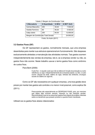 8
Tabela 2: Margem de Contribuição Total
1) Mercadoria 2) Quantidade 3) MCU 4) MCT (2x3)
Camisa Masculina 250 30,00 7.500,00
Vestido Feminino 60 90,00 5.400,00
Calça Jeans 200 60,00 12.000,00
Margem de Contribuição Total Gerada 24.900,00
Fonte: Do Autor (2017)
3.2 Gastos Fixos (GF)
Os GF representam os gastos, normalmente mensais, que uma empresa
desembolsa para manter sua estrutura operacional em funcionamento. São despesas
exclusivamente atreladas a manutenção das atividades normais. Tais gastos ocorrem
independentemente das vendas da empresa, isto é, se a empresa vender ou não, os
gastos fixos irão ocorrer. Neste trabalho usa-se o termo gastos fixos como sinônimo
de custos fixos.
Para Berti (2009):
Custo fixo – é aquele custo que não se altera em função da produção ou outra
referência, ou seja: independentemente de a empresa operar, ou não, o custo
ocorre: aluguel da sede, salário do vigia, retirada dos diretores, encargos
sociais do salário do vigia etc.
Como os GF são necessários em qualquer empresa, uma boa gestão deve
prezar por manter tais gastos sob controle e no menor nível possível, como explica Sá
(2011):
Preocupantes são especialmente as DESPESAS FIXAS, pois, por menores
que sejam elas ocorrem sempre, havendo ou não havendo vendas.
Recomendável é que só se assumam gastos fixos depois de análise criteriosa
sobre os benefícios que possam produzir e quando forem inevitáveis.
Utilizam-se os gastos fixos abaixo relacionados:
 