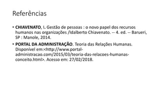 Referências
• CHIAVENATO, I. Gestão de pessoas : o novo papel dos recursos
humanos nas organizações /Idalberto Chiavenato. -- 4. ed. -- Barueri,
SP : Manole, 2014.
• PORTAL DA ADMINISTRAÇÃO. Teoria das Relações Humanas.
Disponível em:<http://www.portal-
administracao.com/2015/03/teoria-das-relacoes-humanas-
conceito.html>. Acesso em: 27/02/2018.
 