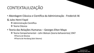 CONTEXTAULIZAÇÃO
• Abordagem Clássica e Científica da Administração - Frederick W.
& Jules Henri Fayol
 Administração Científica
 Teoria Clássica
• Teoria das Relações Humanas – Georges Elton Mayo
 Teoria Comportamental – John Watson (teoria behaviorista) 1947
Teoria de Maslow
Teoria de Herzberg (dois fatores)
Autor(es): Prof.
João Henrique Silva, M.Sc.
 