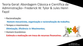 Teoria Geral: Abordagem Clássica e Científica da
Administração– Frederick W. Tylor & Jules Henri
Fayol
• Racionalização:
Homem mecanicista, organização e racionalização do trabalho;
• Tempos e movimentos:
Otimização, Eficiência de Movimentos;
• Homem Econômico:
Estímulo e motivação em troca de recursos financeiros.
Autor(es): Prof.
João Henrique Silva, M.Sc.
 