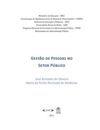 Ministério da Educação – MEC
Coordenação de Aperfeiçoamento de Pessoal de Nível Superior – CAPES
Diretoria de Educação a Distância – DED
Universidade Aberta do Brasil – UAB
Programa Nacional de Formação em Administração Pública – PNAP
Bacharelado em Administração Pública
Gestão de Pessoas no
Setor Público
José Arimatés de Oliveira
Maria da Penha Machado de Medeiros
2011
 