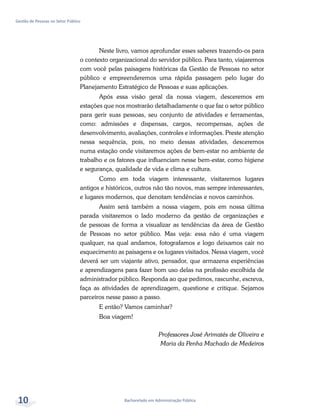 Bacharelado em Administração Pública
Gestão de Pessoas no Setor Público
10
Neste livro, vamos aprofundar esses saberes trazendo-os para
o contexto organizacional do servidor público. Para tanto, viajaremos
com você pelas paisagens históricas da Gestão de Pessoas no setor
público e empreenderemos uma rápida passagem pelo lugar do
Planejamento Estratégico de Pessoas e suas aplicações.
Após essa visão geral da nossa viagem, desceremos em
estações que nos mostrarão detalhadamente o que faz o setor público
para gerir suas pessoas, seu conjunto de atividades e ferramentas,
como: admissões e dispensas, cargos, recompensas, ações de
desenvolvimento, avaliações, controles e informações. Preste atenção
nessa sequência, pois, no meio dessas atividades, desceremos
numa estação onde visitaremos ações de bem-estar no ambiente de
trabalho e os fatores que influenciam nesse bem-estar, como higiene
e segurança, qualidade de vida e clima e cultura.
Como em toda viagem interessante, visitaremos lugares
antigos e históricos, outros não tão novos, mas sempre interessantes,
e lugares modernos, que denotam tendências e novos caminhos.
Assim será também a nossa viagem, pois em nossa última
parada visitaremos o lado moderno da gestão de organizações e
de pessoas de forma a visualizar as tendências da área de Gestão
de Pessoas no setor público. Mas veja: essa não é uma viagem
qualquer, na qual andamos, fotografamos e logo deixamos cair no
esquecimento as paisagens e os lugares visitados. Nessa viagem, você
deverá ser um viajante ativo, pensador, que armazena experiências
e aprendizagens para fazer bom uso delas na profissão escolhida de
administrador público. Responda ao que pedimos, rascunhe, escreva,
faça as atividades de aprendizagem, questione e critique. Sejamos
parceiros nesse passo a passo.
E então? Vamos caminhar?
Boa viagem!
Professores José Arimatés de Oliveira e
Maria da Penha Machado de Medeiros
 