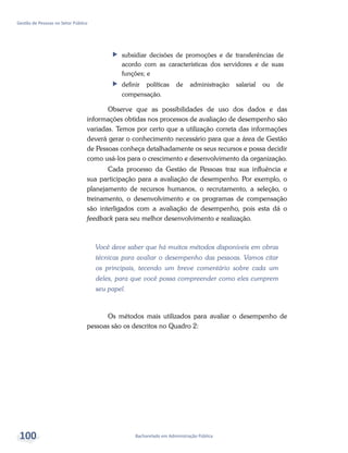 Bacharelado em Administração Pública
Gestão de Pessoas no Setor Público
100
ff subsidiar decisões de promoções e de transferências de
acordo com as características dos servidores e de suas
funções; e
ff definir políticas de administração salarial ou de
compensação.
Observe que as possibilidades de uso dos dados e das
informações obtidas nos processos de avaliação de desempenho são
variadas. Temos por certo que a utilização correta das informações
deverá gerar o conhecimento necessário para que a área de Gestão
de Pessoas conheça detalhadamente os seus recursos e possa decidir
como usá-los para o crescimento e desenvolvimento da organização.
Cada processo da Gestão de Pessoas traz sua influência e
sua participação para a avaliação de desempenho. Por exemplo, o
planejamento de recursos humanos, o recrutamento, a seleção, o
treinamento, o desenvolvimento e os programas de compensação
são interligados com a avaliação de desempenho, pois esta dá o
feedback para seu melhor desenvolvimento e realização.
Você deve saber que há muitos métodos disponíveis em obras
técnicas para avaliar o desempenho das pessoas. Vamos citar
os principais, tecendo um breve comentário sobre cada um
deles, para que você possa compreender como eles cumprem
seu papel.
Os métodos mais utilizados para avaliar o desempenho de
pessoas são os descritos no Quadro 2:
 