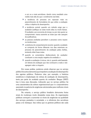 Unidade 4 – Avaliação, Informação e Bem-Estar
Módulo 5 103
a um ou a mais servidores, dando como resultado uma
média mais alta do que o rendimento real dele;
ff a tendência do processo em repousar mais no
preenchimento de formulários do que sobre a avaliação
crítica e objetiva do desempenho;
ff a tendência central: quando um método exige que o
avaliador justifique as notas muito altas ou muito baixas.
O avaliador, por economia de tempo ou por não querer se
comprometer, marca somente as notas que não careçam
de justificativas;
ff as pessoas avaliadas percebem o processo como injusto
ou tendencioso;
ff a síndrome do comportamento recente: quando o avaliado
se comporta de forma diferente nos dias anteriores ao
processo de preenchimento da avaliação pelas chefias,
tentando obter boas notas;
ff quando os comentários desfavoráveis do avaliador
conduzem a uma reação negativa do avaliado; e
ff quando a avaliação é inócua, isto é, quando está baseada
em fatores de avaliação que não conduzem a nada e não
agregam valor a ninguém.
Em nossa análise, podemos ainda observar que no serviço
públicoháoutroselementosqueimpedemaavaliaçãododesempenho
dos agentes públicos. Podemos citar, por exemplo, a histórica
resistência à implantação de rotinas de avaliação de desempenho,
tanto por parte do avaliado quanto do avaliador. Bergue (2007)
traz à tona essa discussão, indicando que no serviço público há
uma característica da cultura organizacional que é o corporativismo
associado à ausência de exigências estruturadas para melhores níveis
de desempenho.
No entanto, o serviço público brasileiro demonstra fortes
sinais de mudanças muito desejadas nessa área. As organizações
públicas começam a aumentar os níveis de exigências na qualidade
dos serviços prestados à sociedade, e a eficiência dos servidores
passa a ter destaque. Isso indica que os gestores públicos são cada
 