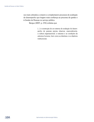 Bacharelado em Administração Pública
Gestão de Pessoas no Setor Público
104
vez mais cobrados a criarem e a implantarem processos de avaliação
de desempenho que tragam mais confiança ao processo de gestão e
à Gestão de Pessoas no serviço público.
Bergue (2007, p. 376) enfatiza que
[...] a construção de um sistema de avaliação de desem-
penho de pessoas precisa observar, essencialmente,
a cultura organizacional, a natureza e as condições da
estrutura humana, bem como as diretrizes e os objetivos
institucionais.
 