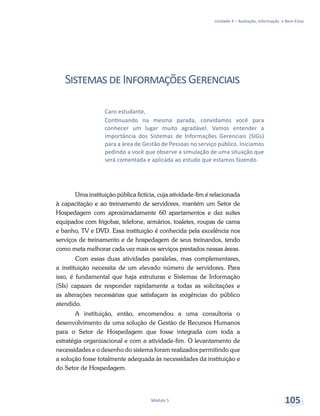 Unidade 4 – Avaliação, Informação e Bem-Estar
Módulo 5 105
SistemasdeInformaçõesGerenciais
Uma instituição pública fictícia, cuja atividade-fim é relacionada
à capacitação e ao treinamento de servidores, mantém um Setor de
Hospedagem com aproximadamente 60 apartamentos e dez suítes
equipados com frigobar, telefone, armários, toaletes, roupas de cama
e banho, TV e DVD. Essa instituição é conhecida pela excelência nos
serviços de treinamento e de hospedagem de seus treinandos, tendo
como meta melhorar cada vez mais os serviços prestados nessas áreas.
Com essas duas atividades paralelas, mas complementares,
a instituição necessita de um elevado número de servidores. Para
isso, é fundamental que haja estruturas e Sistemas de Informação
(SIs) capazes de responder rapidamente a todas as solicitações e
as alterações necessárias que satisfaçam às exigências do público
atendido.
A instituição, então, encomendou a uma consultoria o
desenvolvimento de uma solução de Gestão de Recursos Humanos
para o Setor de Hospedagem que fosse integrada com toda a
estratégia organizacional e com a atividade-fim. O levantamento de
necessidades e o desenho do sistema foram realizados permitindo que
a solução fosse totalmente adequada às necessidades da instituição e
do Setor de Hospedagem.
Caro estudante,
Continuando na mesma parada, convidamos você para
conhecer um lugar muito agradável. Vamos entender a
importância dos Sistemas de Informações Gerenciais (SIGs)
para a área de Gestão de Pessoas no serviço público. Iniciamos
pedindo a você que observe a simulação de uma situação que
será comentada e aplicada ao estudo que estamos fazendo.
 