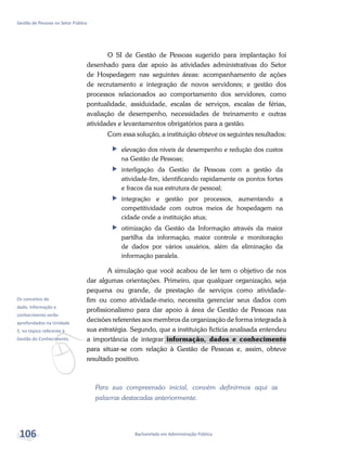 v
Os conceitos de
dado, informação e
conhecimento serão
aprofundados na Unidade
5, no tópico referente à
Gestão do Conhecimento.
Bacharelado em Administração Pública
Gestão de Pessoas no Setor Público
106
O SI de Gestão de Pessoas sugerido para implantação foi
desenhado para dar apoio às atividades administrativas do Setor
de Hospedagem nas seguintes áreas: acompanhamento de ações
de recrutamento e integração de novos servidores; e gestão dos
processos relacionados ao comportamento dos servidores, como
pontualidade, assiduidade, escalas de serviços, escalas de férias,
avaliação de desempenho, necessidades de treinamento e outras
atividades e levantamentos obrigatórios para a gestão.
Com essa solução, a instituição obteve os seguintes resultados:
ff elevação dos níveis de desempenho e redução dos custos
na Gestão de Pessoas;
ff interligação da Gestão de Pessoas com a gestão da
atividade-fim, identificando rapidamente os pontos fortes
e fracos da sua estrutura de pessoal;
ff integração e gestão por processos, aumentando a
competitividade com outros meios de hospedagem na
cidade onde a instituição atua;
ff otimização da Gestão da Informação através da maior
partilha da informação, maior controle e monitoração
de dados por vários usuários, além da eliminação da
informação paralela.
A simulação que você acabou de ler tem o objetivo de nos
dar algumas orientações. Primeiro, que qualquer organização, seja
pequena ou grande, de prestação de serviços como atividade-
fim ou como atividade-meio, necessita gerenciar seus dados com
profissionalismo para dar apoio à área de Gestão de Pessoas nas
decisões referentes aos membros da organização de forma integrada à
sua estratégia. Segundo, que a instituição fictícia analisada entendeu
a importância de integrar informação, dados e conhecimento
para situar-se com relação à Gestão de Pessoas e, assim, obteve
resultado positivo.
Para sua compreensão inicial, convém definirmos aqui as
palavras destacadas anteriormente.
 