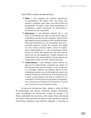 Unidade 4 – Avaliação, Informação e Bem-Estar
Módulo 5 107
Setzer (2001) as define da seguinte forma:
ff Dado: é uma sequência de símbolos quantificados
ou quantificáveis. São dados: texto, foto, figura, som
gravado e animação, entre outros, pois todos podem ser
quantificados. Os dados, sendo ainda quantificados ou
quantificáveis, podem obviamente ser armazenados e
processados em um computador.
ff Informação: é uma abstração informal (isto é, não
pode ser formalizada por meio de uma teoria lógica ou
matemática) que está na mente de alguém, representando
algo significativo para essa pessoa. Não é possível processar
informação diretamente em um computador. Para isso, é
necessário reduzi-la a dados. Por exemplo, uma tabela
com três colunas contendo títulos, nomes de cidades,
meses (representados de 1 a 12) e temperaturas médias
escritos em chinês. Para alguém que não sabe nada de
chinês nem de seus ideogramas, a tabela constitui-se de
simples dados. Se a mesma tabela for lida por alguém que
compreenda o chinês, ela então conterá informação.
ff Conhecimento: é uma abstração interior, pessoal, de
algo que foi experimentado, vivenciado por alguém. O
conhecimento não pode ser descrito; o que se descreve
é a informação. Também não depende apenas de uma
interpretação pessoal, como a informação, pois requer uma
vivência do objeto do conhecimento. O conhecimento não
é sujeito a representações, não pode ser inserido em um
computador. Conhecimento está associado à pragmática,
isto é, relaciona-se com alguma coisa existente no “mundo
real” do qual se tem uma experiência direta.
Os dados de treinamento, férias, salários e outros do Setor
de Hospedagem que estamos analisando geraram informações,
como necessidades de treinamento, escalas de serviços e de
férias, assiduidade dos servidores, entre outras. Essas informações
permitirão à área de Gestão de Pessoas tomar decisões de oferecer
treinamentos específicos para algumas categorias e remanejar as
 