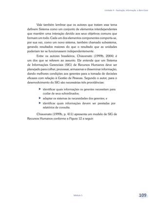 Unidade 4 – Avaliação, Informação e Bem-Estar
Módulo 5 109
Vale também lembrar que os autores que tratam esse tema
definem Sistema como um conjunto de elementos interdependentes
que mantêm uma interação devido aos seus objetivos comuns que
formam um todo. Cada um dos elementos componentes comporta-se,
por sua vez, como um novo sistema, também chamado subsistema,
gerando resultados maiores do que o resultado que as unidades
poderiam ter se funcionassem independentemente.
Entre os autores brasileiros, Chiavenato (1999b, 2004) é
um dos que se referem ao assunto. Ele entende que um Sistema
de Informações Gerenciais (SIG) de Recursos Humanos deve ser
planejado para colher, processar, armazenar e disseminar informação,
dando melhores condições aos gerentes para a tomada de decisões
eficazes com relação à Gestão de Pessoas. Segundo o autor, para o
desenvolvimento do SIG são necessárias três providências:
ff identificar quais informações os gerentes necessitam para
cuidar de seus subordinados;
ff adaptar os sistemas às necessidades dos gerentes; e
ff identificar quais informações devem ser prestadas por
relatórios de consulta.
Chiavenato (1999b, p. 411) apresenta um modelo de SIG de
Recursos Humanos conforme a Figura 12 a seguir:
 