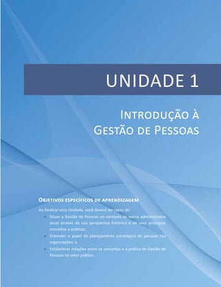 Unidade 1
Objetivos específicos de aprendizagem
Ao finalizar esta Unidade, você deverá ser capaz de:
ff Situar a Gestão de Pessoas no contexto da teoria administrativa
atual através da sua perspectiva histórica e de seus principais
conceitos e práticas;
ff Entender o papel do planejamento estratégico de pessoas nas
organizações; e
ff Estabelecer relações entre os conceitos e a prática de Gestão de
Pessoas no setor público.
Introdução à
Gestão de Pessoas
 