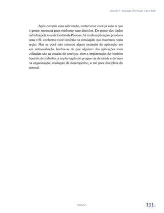 Unidade 4 – Avaliação, Informação e Bem-Estar
Módulo 5 111
Após cumprir essa solicitação, certamente você já sabe o que
o gestor necessita para melhorar suas decisões. De posse dos dados
colhidospelaáreadeGestãodePessoas,hámuitasaplicaçõespossíveis
para o SI, conforme você conferiu na simulação que inserimos nesta
seção. Mas se você não colocou algum exemplo de aplicação em
sua autoavaliação, lembre-se de que algumas das aplicações mais
utilizadas são as escalas de serviços, com a implantação de horários
flexíveis de trabalho; a implantação de programas de saúde e de lazer
na organização; avaliação de desempenho; e até para disciplina do
pessoal.
 
