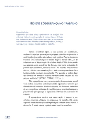 Bacharelado em Administração Pública
Gestão de Pessoas no Setor Público
112
HigieneeSegurançanoTrabalho
Vamos considerar agora a vida pessoal do colaborador,
analisando aspectos que a organização pode providenciar para que a
contribuição do servidor seja cada vez mais positiva. Para tal, iniciamos
trazendo uma conceituação de saúde. Segre e Ferraz (1997, p. 1)
informam que a “Organização Mundial de Saúde (OMS) define saúde
não apenas como a ausência de doença, mas como a situação de
perfeito bem-estar físico, mental e social”. No entanto, esses mesmos
autores criticam essa conceituação e, após uma argumentação bem
fundamentada, concluem perguntando: “Por que não se poderá dizer
que saúde é um estado de razoável harmonia entre o sujeito e a sua
própria realidade?” (SEGRE; FERRAZ, 1997, p. 1).
Nós concordamos com a argumentação desses autores, a qual
você poderá conferir no texto referenciado, e pensamos também que
esse estado de harmonia do servidor com a sua realidade é oriundo
de um conjunto de práticas e de medidas que as organizações devem
providenciar para protegê-lo e prevenir acidentes em seus locais de
trabalho.
É conveniente explicar que nesta seção o assunto a ser
debatido refere-se à higiene e à segurança no trabalho. Há outros
aspectos da saúde aos quais as organizações também estão atentas à
demanda. A saúde mental e psíquica está inserida nessa lista.
Caro estudante,
Esperamos que você esteja aproveitando as atrações que
estamos visitando nesta parada da nossa viagem. O lugar
que visitaremos aqui é muito importante para as pessoas que
estão envolvidas no trabalho dentro da organização, ou seja, a
sua segurança e os aspectos de saúde no trabalho.
 