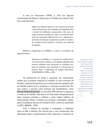 v
Para conhecer mais as
Normas Regulamentadoras
(NR), acesse o site do
Ministério do Trabalho
e do Emprego. Lá
todas as normas estão
disponíveis e o site é
atualizado sempre que
há alguma modificação
ou quando é criada uma
norma. Disponível em:
<http://www.mte.gov.
br/legislacao/normas_
regulamentadoras/default.
asp>. Acesso em: 11 mar.
2011.
Unidade 4 – Avaliação, Informação e Bem-Estar
Módulo 5 113
A obra de Chiavenato (1999b, p. 376) traz algumas
conceituações de Higiene e Segurança no Trabalho que cabem muito
bem nesta discussão:
Higiene do Trabalho refere-se a um conjunto de normas
e procedimentos que visa à proteção da integridade física
e mental do trabalhador, preservando-o dos riscos de
saúde inerentes às tarefas do cargo e ao ambiente físico
onde são executadas. Relaciona-se com o diagnóstico e
prevenção de doenças ocupacionais a partir do estudo e
do controle de duas variáveis: o homem e seu ambiente
de trabalho.
Quanto à segurança no trabalho, o autor a conceitua da
seguinte forma:
Segurança no trabalho é o conjunto de medidas técni-
cas educacionais, médicas e psicológicas utilizadas para
prevenir acidentes, quer eliminando as condições inse-
guras do ambiente, quer instruindo ou convencendo as
pessoas sobre a implantação de práticas preventivas.
(CHIAVENATO, 1999b, p. 381).
Os profissionais de saúde e segurança nas organizações
relatam que as práticas inseguras de trabalho, as más condições de
trabalho, o descaso dos gestores com a manutenção dos equipamentos
de trabalho podem levar a acidentes e a doenças ocupacionais. Por
esse motivo, o governo, para proteção dos trabalhadores, emite
Normas Regulamentadoras, as chamadas NRs relativas à segurança
e medicina do trabalho. Elas devem ser observadas obrigatoriamente
pelas empresas privadas e públicas e pelos órgãos públicos da
Administração Direta e Indireta que possuam empregados regidos
pela Consolidação das Leis do Trabalho (CLT), conforme explicitado
na NR-1 (BRASIL, 1978).
Com o objetivo de proteger o empregado, a legislação
sobre as NRs é explícita. Ela informa que o não cumprimento das
disposições legais e regulamentares sobre segurança e medicina do
 