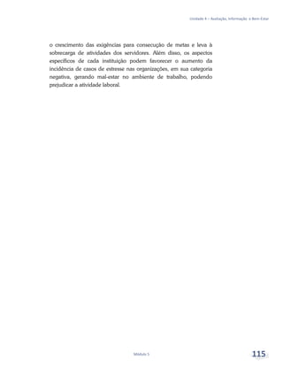 Unidade 4 – Avaliação, Informação e Bem-Estar
Módulo 5 115
o crescimento das exigências para consecução de metas e leva à
sobrecarga de atividades dos servidores. Além disso, os aspectos
específicos de cada instituição podem favorecer o aumento da
incidência de casos de estresse nas organizações, em sua categoria
negativa, gerando mal-estar no ambiente de trabalho, podendo
prejudicar a atividade laboral.
 