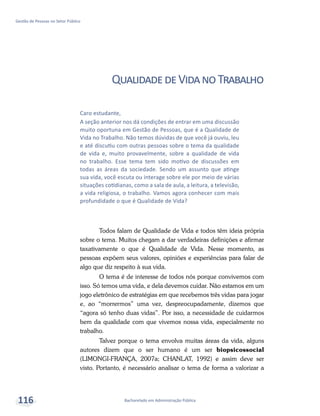 Bacharelado em Administração Pública
Gestão de Pessoas no Setor Público
116
QualidadedeVidanoTrabalho
Todos falam de Qualidade de Vida e todos têm ideia própria
sobre o tema. Muitos chegam a dar verdadeiras definições e afirmar
taxativamente o que é Qualidade de Vida. Nesse momento, as
pessoas expõem seus valores, opiniões e experiências para falar de
algo que diz respeito à sua vida.
O tema é de interesse de todos nós porque convivemos com
isso. Só temos uma vida, e dela devemos cuidar. Não estamos em um
jogo eletrônico de estratégias em que recebemos três vidas para jogar
e, ao “morrermos” uma vez, despreocupadamente, dizemos que
“agora só tenho duas vidas”. Por isso, a necessidade de cuidarmos
bem da qualidade com que vivemos nossa vida, especialmente no
trabalho.
Talvez porque o tema envolva muitas áreas da vida, alguns
autores dizem que o ser humano é um ser biopsicossocial
(LIMONGI-FRANÇA, 2007a; CHANLAT, 1992) e assim deve ser
visto. Portanto, é necessário analisar o tema de forma a valorizar a
Caro estudante,
A seção anterior nos dá condições de entrar em uma discussão
muito oportuna em Gestão de Pessoas, que é a Qualidade de
Vida no Trabalho. Não temos dúvidas de que você já ouviu, leu
e até discutiu com outras pessoas sobre o tema da qualidade
de vida e, muito provavelmente, sobre a qualidade de vida
no trabalho. Esse tema tem sido motivo de discussões em
todas as áreas da sociedade. Sendo um assunto que atinge
sua vida, você escuta ou interage sobre ele por meio de várias
situações cotidianas, como a sala de aula, a leitura, a televisão,
a vida religiosa, o trabalho. Vamos agora conhecer com mais
profundidade o que é Qualidade de Vida?
 