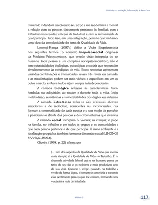 Unidade 4 – Avaliação, Informação e Bem-Estar
Módulo 5 117
dimensão individual envolvendo seu corpo e sua saúde física e mental,
a relação com as pessoas diretamente próximas (a família), com o
trabalho (empregador, colegas de trabalho) e com a comunidade da
qual participa. Tudo isso, em uma integração, permite que tenhamos
uma ideia da complexidade do tema da Qualidade de Vida.
Limongi-França (2007b) define a Visão Biopsicossocial
nos seguintes termos: o conceito biopsicossocial origina-se
da Medicina Psicossomática, que propõe visão integrada do ser
humano. Toda pessoa é um complexo sociopsicossomático, isto é,
tem potencialidades biológicas, psicológicas e sociais que respondem
simultaneamente às condições de vida. Essas respostas apresentam
variadas combinações e intensidades nesses três níveis ou camadas
e as manifestações podem ser mais visíveis e específicas em um ou
outro aspecto, embora todos sejam sempre interdependentes.
A camada biológica refere-se às características físicas
herdadas ou adquiridas ao nascer e durante toda a vida. Inclui
metabolismo, resistências e vulnerabilidades dos órgãos ou sistemas.
A camada psicológica refere-se aos processos afetivos,
emocionais e de raciocínio, conscientes ou inconscientes, que
formam a personalidade de cada pessoa e o seu modo de perceber
e posicionar-se diante das pessoas e das circunstâncias que vivencia.
A camada social incorpora os valores; as crenças; o papel
na família, no trabalho e em todos os grupos e as comunidades a
que cada pessoa pertence e de que participa. O meio ambiente e a
localização geográfica também formam a dimensão social (LIMONGI-
FRANÇA, 2007a).
Oliveira (1998, p. 22) afirma que
[...] um dos aspectos da Qualidade de Vida que merece
mais atenção é a Qualidade de Vida no Trabalho. É na
chamada atividade laboral que o ser humano passa um
terço de seu dia e os melhores e mais produtivos anos
de sua vida. Quando o tempo passado no trabalho é
vivido de forma digna, o homem se sente feliz e transmite
esse sentimento para os que lhe cercam, formando uma
verdadeira rede de felicidade.
 