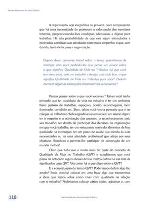Bacharelado em Administração Pública
Gestão de Pessoas no Setor Público
118
A organização, seja ela pública ou privada, deve compreender
que há uma necessidade de promover a valorização dos membros
internos, proporcionando-lhes condições adequadas e dignas para
trabalhar. Há alta probabilidade de que eles sejam estimulados e
motivados a realizar suas atividades com maior empenho, o que, sem
dúvida, trará êxito para a organização.
Depois dessa conversa inicial sobre o tema, gostaríamos de
interagir com você pedindo-lhe que pense um pouco sobre
o que significa Qualidade de Vida no Trabalho. Já que você
tem uma vida, tem um trabalho e deseja uma vida boa, o que
significa Qualidade de Vida no Trabalho para você? Poderia
escrever algumas ideias para continuarmos a conversar?
Vamos pensar sobre o que você escreveu? Talvez você tenha
pensado que ter qualidade de vida no trabalho é ter um ambiente
físico gostoso de trabalhar, espaçoso, bonito, aconchegante, bem
iluminado, ventilado etc. Bem, talvez você tenha pensado que é ter
colegas de trabalho e chefes agradáveis e amistosos; um salário digno;
ter o respeito e a admiração das pessoas; o reconhecimento pelo
seu trabalho; ter direito de participar das decisões da organização
em que você trabalha; ter um restaurante servindo alimentos de boa
qualidade na instituição; ter um plano de saúde que atenda às suas
necessidades ou ter uma atividade profissional que atinja aos seus
objetivos filosóficos e permita-lhe participar da construção de um
mundo melhor!
Claro que tudo isso e muito mais faz parte do conceito de
Qualidade de Vida no Trabalho (QVT) e acreditamos que você
possa ter colocado alguns desses itens e muitos outros na sua lista de
significados para QVT. Viu como há o que dizer sobre a QVT?
E a conceituação do termo QVT? Poderíamos definir algo tão
amplo? Seria possível colocar em uma frase algo que transmitisse
a ideia que temos sobre como viver com qualidade na relação
com o trabalho? Poderíamos colocar várias ideias, aglutinar e, com
 