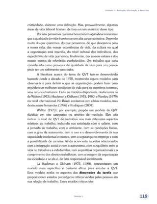 Unidade 4 – Avaliação, Informação e Bem-Estar
Módulo 5 119
criatividade, elaborar uma definição. Mas, provavelmente, algumas
áreas da vida laboral ficariam de fora em um exercício desse tipo.
Por isso, pensamos que uma boa conceituação deve considerar
que a qualidade de vida é um tema com alta carga valorativa. Depende
muito do que queremos, do que pensamos, do que desejamos para
a nossa vida, das nossas experiências de vida, da cultura na qual
a organização está inserida, do nível cultural dos indivíduos, das
expectativas de vida que temos, finalmente, dos nossos valores e dos
nossos pontos de referência estabelecidos. Um trabalho que seria
considerado como provedor de qualidade de vida para um pessoa
pode ser um sofrimento para outra.
A literatura acerca do tema de QVT tem-se desenvolvido
bastante desde a década de 1970, mostrando alguns modelos para
observá-la e para definir o que as organizações podem fazer para
providenciar melhores condições de vida para os membros internos,
seus recursos humanos. Entre os modelos disponíveis, destacamos os
de Walton (1973); Hackman e Oldham (1975, 1980) e Westley (1979)
no nível internacional. No Brasil, contamos com vários modelos, mas
destacamos Fernandes (1996) e Rodrigues (2007).
Walton (1973), por exemplo, propõe um modelo de QVT
dividido em oito categorias ou critérios de medição. Eles vão
indicar o nível de QVT do indivíduo nos mais diferentes aspectos
relativos ao trabalho, incluindo sua satisfação com o salário, com
a jornada de trabalho, com o ambiente, com as condições físicas,
com o grau de autonomia, com o uso e o desenvolvimento de sua
capacidade intelectual e criativa, com a segurança no emprego e com
a possibilidade de carreira. Ainda acrescenta aspectos relacionados
com a integração social e com a autoestima, com o equilíbrio entre a
vida no trabalho e a vida familiar, com as políticas organizacionais e o
cumprimento dos direitos trabalhistas, com a imagem da organização
na sociedade e se ela é, de fato, responsável socialmente.
Já Hackman e Oldham (1975, 1980), apresentaram um
modelo mais específico e bastante eficaz para estudar a QVT.
Esse modelo avalia os aspectos das dimensões da tarefa que
proporcionam estados psicológicos críticos vividos pelas pessoas em
sua relação de trabalho. Esses estados críticos são:
 