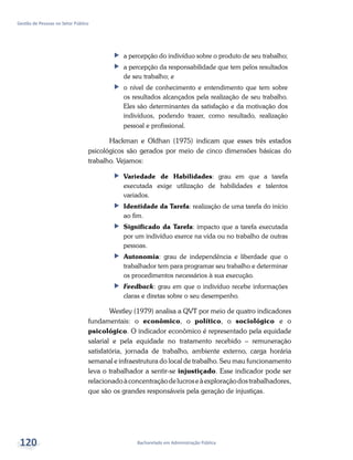 Bacharelado em Administração Pública
Gestão de Pessoas no Setor Público
120
ff a percepção do indivíduo sobre o produto de seu trabalho;
ff a percepção da responsabilidade que tem pelos resultados
de seu trabalho; e
ff o nível de conhecimento e entendimento que tem sobre
os resultados alcançados pela realização de seu trabalho.
Eles são determinantes da satisfação e da motivação dos
indivíduos, podendo trazer, como resultado, realização
pessoal e profissional.
Hackman e Oldhan (1975) indicam que esses três estados
psicológicos são gerados por meio de cinco dimensões básicas do
trabalho. Vejamos:
ff Variedade de Habilidades: grau em que a tarefa
executada exige utilização de habilidades e talentos
variados.
ff Identidade da Tarefa: realização de uma tarefa do início
ao fim.
ff Significado da Tarefa: impacto que a tarefa executada
por um indivíduo exerce na vida ou no trabalho de outras
pessoas.
ff Autonomia: grau de independência e liberdade que o
trabalhador tem para programar seu trabalho e determinar
os procedimentos necessários à sua execução.
ff Feedback: grau em que o indivíduo recebe informações
claras e diretas sobre o seu desempenho.
Westley (1979) analisa a QVT por meio de quatro indicadores
fundamentais: o econômico, o político, o sociológico e o
psicológico. O indicador econômico é representado pela equidade
salarial e pela equidade no tratamento recebido – remuneração
satisfatória, jornada de trabalho, ambiente externo, carga horária
semanal e infraestrutura do local de trabalho. Seu mau funcionamento
leva o trabalhador a sentir-se injustiçado. Esse indicador pode ser
relacionadoàconcentraçãodelucroseàexploraçãodostrabalhadores,
que são os grandes responsáveis pela geração de injustiças.
 