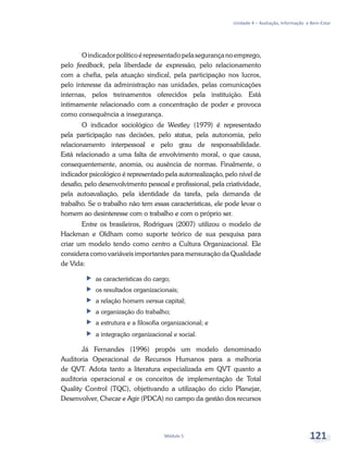 Unidade 4 – Avaliação, Informação e Bem-Estar
Módulo 5 121
Oindicadorpolíticoérepresentadopelasegurançanoemprego,
pelo feedback, pela liberdade de expressão, pelo relacionamento
com a chefia, pela atuação sindical, pela participação nos lucros,
pelo interesse da administração nas unidades, pelas comunicações
internas, pelos treinamentos oferecidos pela instituição. Está
intimamente relacionado com a concentração de poder e provoca
como consequência a insegurança.
O indicador sociológico de Westley (1979) é representado
pela participação nas decisões, pelo status, pela autonomia, pelo
relacionamento interpessoal e pelo grau de responsabilidade.
Está relacionado a uma falta de envolvimento moral, o que causa,
consequentemente, anomia, ou ausência de normas. Finalmente, o
indicador psicológico é representado pela autorrealização, pelo nível de
desafio, pelo desenvolvimento pessoal e profissional, pela criatividade,
pela autoavaliação, pela identidade da tarefa, pela demanda de
trabalho. Se o trabalho não tem essas características, ele pode levar o
homem ao desinteresse com o trabalho e com o próprio ser.
Entre os brasileiros, Rodrigues (2007) utilizou o modelo de
Hackman e Oldham como suporte teórico de sua pesquisa para
criar um modelo tendo como centro a Cultura Organizacional. Ele
considera como variáveis importantes para mensuração da Qualidade
de Vida:
ff as características do cargo;
ff os resultados organizacionais;
ff a relação homem versus capital;
ff a organização do trabalho;
ff a estrutura e a filosofia organizacional; e
ff a integração organizacional e social.
Já Fernandes (1996) propôs um modelo denominado
Auditoria Operacional de Recursos Humanos para a melhoria
de QVT. Adota tanto a literatura especializada em QVT quanto a
auditoria operacional e os conceitos de implementação de Total
Quality Control (TQC), objetivando a utilização do ciclo Planejar,
Desenvolver, Checar e Agir (PDCA) no campo da gestão dos recursos
 