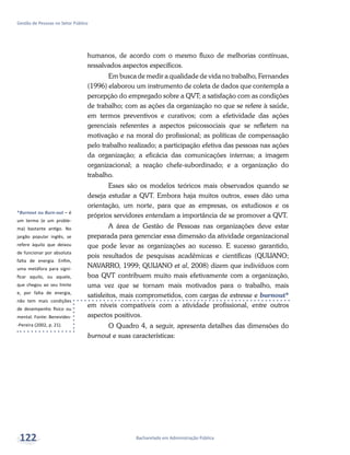 *Burnout ou Burn-out – é
um termo (e um proble-
ma) bastante antigo. No
jargão popular inglês, se
refere àquilo que deixou
de funcionar por absoluta
falta de energia. Enfim,
uma metáfora para signi-
ficar aquilo, ou aquele,
que chegou ao seu limite
e, por falta de energia,
não tem mais condições
de desempenho físico ou
mental. Fonte: Benevides-
-Pereira (2002, p. 21).
Bacharelado em Administração Pública
Gestão de Pessoas no Setor Público
122
humanos, de acordo com o mesmo fluxo de melhorias contínuas,
ressalvados aspectos específicos.
Em busca de medir a qualidade de vida no trabalho, Fernandes
(1996) elaborou um instrumento de coleta de dados que contempla a
percepção do empregado sobre a QVT; a satisfação com as condições
de trabalho; com as ações da organização no que se refere à saúde,
em termos preventivos e curativos; com a efetividade das ações
gerenciais referentes a aspectos psicossociais que se refletem na
motivação e na moral do profissional; as políticas de compensação
pelo trabalho realizado; a participação efetiva das pessoas nas ações
da organização; a eficácia das comunicações internas; a imagem
organizacional; a reação chefe-subordinado; e a organização do
trabalho.
Esses são os modelos teóricos mais observados quando se
deseja estudar a QVT. Embora haja muitos outros, esses dão uma
orientação, um norte, para que as empresas, os estudiosos e os
próprios servidores entendam a importância de se promover a QVT.
A área de Gestão de Pessoas nas organizações deve estar
preparada para gerenciar essa dimensão da atividade organizacional
que pode levar as organizações ao sucesso. E sucesso garantido,
pois resultados de pesquisas acadêmicas e científicas (QUIJANO;
NAVARRO, 1999; QUIJANO et al, 2008) dizem que indivíduos com
boa QVT contribuem muito mais efetivamente com a organização,
uma vez que se tornam mais motivados para o trabalho, mais
satisfeitos, mais comprometidos, com cargas de estresse e burnout*
em níveis compatíveis com a atividade profissional, entre outros
aspectos positivos.
O Quadro 4, a seguir, apresenta detalhes das dimensões do
burnout e suas características:
 