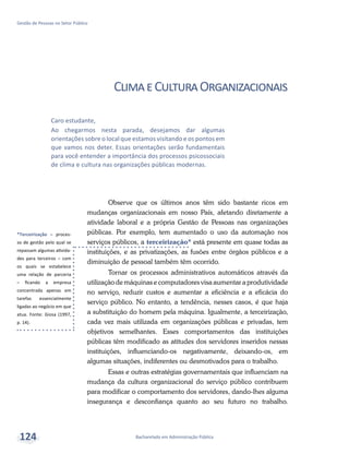 *Terceirização – proces-
so de gestão pelo qual se
repassam algumas ativida-
des para terceiros – com
os quais se estabelece
uma relação de parceria
– ficando a empresa
concentrada apenas em
tarefas essencialmente
ligadas ao negócio em que
atua. Fonte: Giosa (1997,
p. 14).
Bacharelado em Administração Pública
Gestão de Pessoas no Setor Público
124
ClimaeCulturaOrganizacionais
Observe que os últimos anos têm sido bastante ricos em
mudanças organizacionais em nosso País, afetando diretamente a
atividade laboral e a própria Gestão de Pessoas nas organizações
públicas. Por exemplo, tem aumentado o uso da automação nos
serviços públicos, a terceirização* está presente em quase todas as
instituições, e as privatizações, as fusões entre órgãos públicos e a
diminuição de pessoal também têm ocorrido.
Tornar os processos administrativos automáticos através da
utilização de máquinas e computadores visa aumentar a produtividade
no serviço, reduzir custos e aumentar a eficiência e a eficácia do
serviço público. No entanto, a tendência, nesses casos, é que haja
a substituição do homem pela máquina. Igualmente, a terceirização,
cada vez mais utilizada em organizações públicas e privadas, tem
objetivos semelhantes. Esses comportamentos das instituições
públicas têm modificado as atitudes dos servidores inseridos nessas
instituições, influenciando-os negativamente, deixando-os, em
algumas situações, indiferentes ou desmotivados para o trabalho.
Essas e outras estratégias governamentais que influenciam na
mudança da cultura organizacional do serviço público contribuem
para modificar o comportamento dos servidores, dando-lhes alguma
insegurança e desconfiança quanto ao seu futuro no trabalho.
Caro estudante,
Ao chegarmos nesta parada, desejamos dar algumas
orientações sobre o local que estamos visitando e os pontos em
que vamos nos deter. Essas orientações serão fundamentais
para você entender a importância dos processos psicossociais
de clima e cultura nas organizações públicas modernas.
 