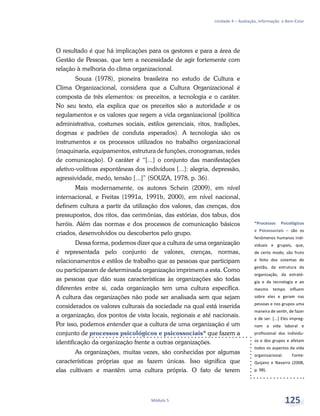 *Processos Psicológicos
e Psicossociais – são os
fenômenos humanos indi-
viduais e grupais, que,
de certo modo, são fruto
e feito dos sistemas de
gestão, da estrutura da
organização, da estraté-
gia e da tecnologia e ao
mesmo tempo influem
sobre eles e geram nas
pessoas e nos grupos uma
maneira de sentir, de fazer
e de ser. [...] Eles impreg-
nam a vida laboral e
profissional dos indivídu-
os e dos grupos e afetam
todos os aspectos da vida
organizacional. Fonte:
Quijano e Navarro (2008,
p. 98).
Unidade 4 – Avaliação, Informação e Bem-Estar
Módulo 5 125
O resultado é que há implicações para os gestores e para a área de
Gestão de Pessoas, que tem a necessidade de agir fortemente com
relação à melhoria do clima organizacional.
Souza (1978), pioneira brasileira no estudo de Cultura e
Clima Organizacional, considera que a Cultura Organizacional é
composta de três elementos: os preceitos, a tecnologia e o caráter.
No seu texto, ela explica que os preceitos são a autoridade e os
regulamentos e os valores que regem a vida organizacional (política
administrativa, costumes sociais, estilos gerenciais, ritos, tradições,
dogmas e padrões de conduta esperados). A tecnologia são os
instrumentos e os processos utilizados no trabalho organizacional
(maquinaria, equipamentos, estrutura de funções, cronogramas, redes
de comunicação). O caráter é “[...] o conjunto das manifestações
afetivo-volitivas espontâneas dos indivíduos [...]: alegria, depressão,
agressividade, medo, tensão [...]” (SOUZA, 1978, p. 36).
Mais modernamente, os autores Schein (2009), em nível
internacional, e Freitas (1991a, 1991b, 2000), em nível nacional,
definem cultura a partir da utilização dos valores, das crenças, dos
pressupostos, dos ritos, das cerimônias, das estórias, dos tabus, dos
heróis. Além das normas e dos processos de comunicação básicos
criados, desenvolvidos ou descobertos pelo grupo.
Dessa forma, podemos dizer que a cultura de uma organização
é representada pelo conjunto de valores, crenças, normas,
relacionamentos e estilos de trabalho que as pessoas que participam
ou participaram de determinada organização imprimem a esta. Como
as pessoas que dão suas características às organizações são todas
diferentes entre si, cada organização tem uma cultura específica.
A cultura das organizações não pode ser analisada sem que sejam
considerados os valores culturais da sociedade na qual está inserida
a organização, dos pontos de vista locais, regionais e até nacionais.
Por isso, podemos entender que a cultura de uma organização é um
conjunto de processos psicológicos e psicossociais* que fazem a
identificação da organização frente a outras organizações.
As organizações, muitas vezes, são conhecidas por algumas
características próprias que as fazem únicas. Isso significa que
elas cultivam e mantêm uma cultura própria. O fato de terem
 