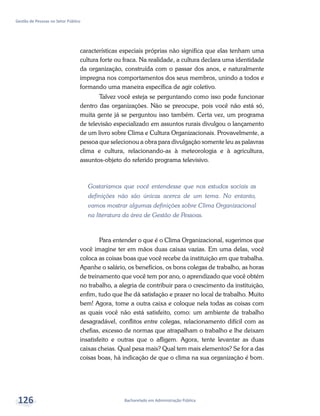 Bacharelado em Administração Pública
Gestão de Pessoas no Setor Público
126
características especiais próprias não significa que elas tenham uma
cultura forte ou fraca. Na realidade, a cultura declara uma identidade
da organização, construída com o passar dos anos, e naturalmente
impregna nos comportamentos dos seus membros, unindo a todos e
formando uma maneira específica de agir coletivo.
Talvez você esteja se perguntando como isso pode funcionar
dentro das organizações. Não se preocupe, pois você não está só,
muita gente já se perguntou isso também. Certa vez, um programa
de televisão especializado em assuntos rurais divulgou o lançamento
de um livro sobre Clima e Cultura Organizacionais. Provavelmente, a
pessoa que selecionou a obra para divulgação somente leu as palavras
clima e cultura, relacionando-as à meteorologia e à agricultura,
assuntos-objeto do referido programa televisivo.
Gostaríamos que você entendesse que nos estudos sociais as
definições não são únicas acerca de um tema. No entanto,
vamos mostrar algumas definições sobre Clima Organizacional
na literatura da área de Gestão de Pessoas.
Para entender o que é o Clima Organizacional, sugerimos que
você imagine ter em mãos duas caixas vazias. Em uma delas, você
coloca as coisas boas que você recebe da instituição em que trabalha.
Apanhe o salário, os benefícios, os bons colegas de trabalho, as horas
de treinamento que você tem por ano, o aprendizado que você obtém
no trabalho, a alegria de contribuir para o crescimento da instituição,
enfim, tudo que lhe dá satisfação e prazer no local de trabalho. Muito
bem! Agora, tome a outra caixa e coloque nela todas as coisas com
as quais você não está satisfeito, como: um ambiente de trabalho
desagradável, conflitos entre colegas, relacionamento difícil com as
chefias, excesso de normas que atrapalham o trabalho e lhe deixam
insatisfeito e outras que o afligem. Agora, tente levantar as duas
caixas cheias. Qual pesa mais? Qual tem mais elementos? Se for a das
coisas boas, há indicação de que o clima na sua organização é bom.
 