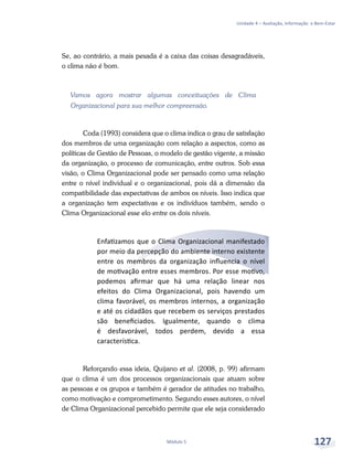 Unidade 4 – Avaliação, Informação e Bem-Estar
Módulo 5 127
Se, ao contrário, a mais pesada é a caixa das coisas desagradáveis,
o clima não é bom.
Vamos agora mostrar algumas conceituações de Clima
Organizacional para sua melhor compreensão.
Coda (1993) considera que o clima indica o grau de satisfação
dos membros de uma organização com relação a aspectos, como as
políticas de Gestão de Pessoas, o modelo de gestão vigente, a missão
da organização, o processo de comunicação, entre outros. Sob essa
visão, o Clima Organizacional pode ser pensado como uma relação
entre o nível individual e o organizacional, pois dá a dimensão da
compatibilidade das expectativas de ambos os níveis. Isso indica que
a organização tem expectativas e os indivíduos também, sendo o
Clima Organizacional esse elo entre os dois níveis.
Enfatizamos que o Clima Organizacional manifestado
por meio da percepção do ambiente interno existente
entre os membros da organização influencia o nível
de motivação entre esses membros. Por esse motivo,
podemos afirmar que há uma relação linear nos
efeitos do Clima Organizacional, pois havendo um
clima favorável, os membros internos, a organização
e até os cidadãos que recebem os serviços prestados
são beneficiados. Igualmente, quando o clima
é desfavorável, todos perdem, devido a essa
característica.
Reforçando essa ideia, Quijano et al. (2008, p. 99) afirmam
que o clima é um dos processos organizacionais que atuam sobre
as pessoas e os grupos e também é gerador de atitudes no trabalho,
como motivação e comprometimento. Segundo esses autores, o nível
de Clima Organizacional percebido permite que ele seja considerado
 