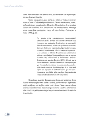 Bacharelado em Administração Pública
Gestão de Pessoas no Setor Público
128
como forte indicador da contribuição dos membros da organização
ao seu desenvolvimento.
Como observamos, esse porto que estamos visitando tem um
nome: Clima e Cultura Organizacionais. Os dois temas estão juntos,
embora tenham conceituações diferentes. Há tentativas de se analisar
os dois em conjunto, mas é necessário ter clareza sobre a diferença
entre esses dois constructos, como afirmam Leitão, Guimarães e
Rosal (1998, p. 2):
Em revisão sobre comportamento organizacional,
Schneider (1985) aborda esse assunto afirmando que
“enquanto que a pesquisa de clima tem se preocupado
com as dimensões ou facetas das políticas que caracte-
rizam um fenômeno organizacional particular (serviços,
inovação), estudiosos de cultura desejam compreender:
a) as normas e os sistemas de valores que ocasionam as
políticas e atividades e b) os modelos com que as normas
e valores são comunicados e transmitidos”. Buscan-
do aclarar esta questão, Denison (1996) defende que a
cultura refere-se à essência da estrutura da organização,
que é enraizada nos valores, crenças e suposições susten-
tadas pelos membros da organização. Já o clima está
sujeito aos aspectos do ambiente social que são cons-
cientemente percebidos pelos membros da organização,
sendo considerado relativamente temporário.
Os autores, quando discutem esse tema, as tentativas de se
fazer a diferenciação entre clima e cultura, defendem que o primeiro
está inserido em um âmbito maior, o da cultura. Nesse caso, a cultura
estaria associada mais à filosofia organizacional e o clima estaria mais
relacionado às políticas empregadas para atendimento da filosofia da
organização.
 
