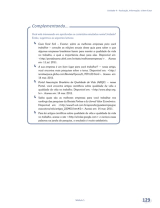 Unidade 4 – Avaliação, Informação e Bem-Estar
Módulo 5 129
Complementando...
Você está interessado em aprofundar os conteúdos estudados nesta Unidade?
Então, sugerimos as seguintes leituras:
ÍÍ Guia Você S/A – Exame: sobre as melhores empresas para você
trabalhar – consulte as edições anuais desse guia para saber o que
algumas empresas brasileiras fazem para manter a qualidade de vida
no trabalho, e qual a importância disso para elas. Disponível em:
<http://portalexame.abril.com.br/static/melhoresempresas/>. Acesso
em: 11 jul. 2011.
ÍÍ A sua empresa é um bom lugar para você trabalhar? − nesse artigo,
você encontra mais pesquisas sobre o tema. Disponível em: <http://
revistaepoca.globo.com/Revista/Epoca/0,,7091,00.html>. Acesso em:
14 mar. 2011.
ÍÍ Portal Associação Brasileira de Qualidade de Vida (ABQV) − nesse
Portal, você encontra artigos científicos sobre qualidade de vida e
qualidade de vida no trabalho. Disponível em: <http://www.abqv.org.
br>. Acesso em: 14 mar. 2011.
ÍÍ Saiba quais são as melhores empresas para você trabalhar nos
rankings das pesquisas da Revista Forbes e do Jornal Valor Econômico.
Disponível em: <http://www2.uol.com.br/aprendiz/guiadeempregos/
executivos/info/artigos_220903.htm#2>. Acesso em: 14 mar. 2011.
ÍÍ Para ler artigos científicos sobre qualidade de vida e qualidade de vida
no trabalho, acesse o site <http://scholar.google.com> e escreva essas
palavras na janela de pesquisa, o resultado é muito satisfatório.
 