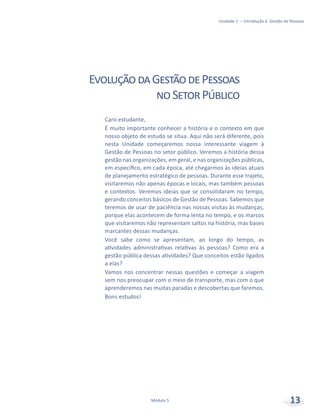 Unidade 1 – Introdução à Gestão de Pessoas
Módulo 5 13
Caro estudante,
É muito importante conhecer a história e o contexto em que
nosso objeto de estudo se situa. Aqui não será diferente, pois
nesta Unidade começaremos nossa interessante viagem à
Gestão de Pessoas no setor público. Veremos a história dessa
gestão nas organizações, em geral, e nas organizações públicas,
em específico, em cada época, até chegarmos às ideias atuais
de planejamento estratégico de pessoas. Durante esse trajeto,
visitaremos não apenas épocas e locais, mas também pessoas
e contextos. Veremos ideias que se consolidaram no tempo,
gerando conceitos básicos de Gestão de Pessoas. Sabemos que
teremos de usar de paciência nas nossas visitas às mudanças,
porque elas acontecem de forma lenta no tempo, e os marcos
que visitaremos não representam saltos na história, mas bases
marcantes dessas mudanças.
Você sabe como se apresentam, ao longo do tempo, as
atividades administrativas relativas às pessoas? Como era a
gestão pública dessas atividades? Que conceitos estão ligados
a elas?
Vamos nos concentrar nessas questões e começar a viagem
sem nos preocupar com o meio de transporte, mas com o que
aprenderemos nas muitas paradas e descobertas que faremos.
Bons estudos!
EvoluçãodaGestãodePessoas
noSetorPúblico
 