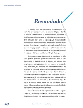 Bacharelado em Administração Pública
Gestão de Pessoas no Setor Público
130
Resumindo
O primeiro tema que trabalhamos nesta Unidade foi a
Avaliação de Desempenho, uma ferramenta útil para a Gestão
de Pessoas. Sendo realizada de forma sistemática, organizada e
científica, pode identificar se o servidor está desenvolvendo de
forma adequada o seu cargo na organização, as necessidades de
treinamento, o potencial ainda não explorado do indivíduo; pode
fornecer elementos que possibilitem promoções, transferências,
recompensas; e pode criar estímulos à produtividade. Por meio
da avaliação de desempenho pode-se verificar ainda a qualidade
do processo seletivo e a exatidão da definição do cargo.
O segundo tema que trabalhamos foi a utilização de SIGs
pelos gestores públicos, igualmente necessário para o bom
desempenho da área de Gestão de Pessoas. No entanto, nem
sempre ocorre assim, pois essa área não costuma ter bancos de
dados atualizados, e os servidores não demonstram interesse em
comunicar as mudanças ocorridas em suas vidas para alimentá-
-los com dados que contribuirão para o seu desenvolvimento.
Embora todos saibam da importância dos dados e das informa-
ções na geração de conhecimentos, cria-se um pacto velado no
qual os servidores não fornecem os dados reais ao órgão de
Gestão de Pessoas porque acham que não vale a pena, já que
não servirão para nada, enquanto o Departamento de Gestão de
Pessoas não confia nos dados que recebe.
Na sequência, estudamos aspectos relacionados à higiene
e segurança no trabalho e deixamos claro que as ações da orga-
nização com relação a esse aspecto poderão resultar em valori-
 