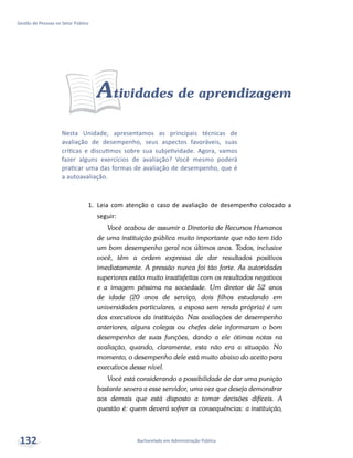 Nesta Unidade, apresentamos as principais técnicas de
avaliação de desempenho, seus aspectos favoráveis, suas
críticas e discutimos sobre sua subjetividade. Agora, vamos
fazer alguns exercícios de avaliação? Você mesmo poderá
praticar uma das formas de avaliação de desempenho, que é
a autoavaliação.
Bacharelado em Administração Pública
Gestão de Pessoas no Setor Público
132
Atividades de aprendizagem
1.	 Leia com atenção o caso de avaliação de desempenho colocado a
seguir:
Você acabou de assumir a Diretoria de Recursos Humanos
de uma instituição pública muito importante que não tem tido
um bom desempenho geral nos últimos anos. Todos, inclusive
você, têm a ordem expressa de dar resultados positivos
imediatamente. A pressão nunca foi tão forte. As autoridades
superiores estão muito insatisfeitas com os resultados negativos
e a imagem péssima na sociedade. Um diretor de 52 anos
de idade (20 anos de serviço, dois filhos estudando em
universidades particulares, a esposa sem renda própria) é um
dos executivos da instituição. Nas avaliações de desempenho
anteriores, alguns colegas ou chefes dele informaram o bom
desempenho de suas funções, dando a ele ótimas notas na
avaliação, quando, claramente, esta não era a situação. No
momento, o desempenho dele está muito abaixo do aceito para
executivos desse nível.
Você está considerando a possibilidade de dar uma punição
bastante severa a esse servidor, uma vez que deseja demonstrar
aos demais que está disposto a tomar decisões difíceis. A
questão é: quem deverá sofrer as consequências: a instituição,
 