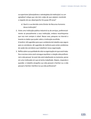 Unidade 4 – Avaliação, Informação e Bem-Estar
Módulo 5 133
os superiores (planejadores e estrategistas da instituição) ou um
agradável colega que não tem culpa de que estejam mentindo
a respeito de seu desempenho há quase 20 anos?
a)	 Qual é a sua decisão como Diretor de Recursos Humanos
dessa instituição?
2.	 Visite uma instituição pública industrial ou de serviços, preferencial-
mente vá pessoalmente a essa instituição, embora reconheçamos
que isso nem sempre é viável. Nesse caso, pesquise na internet e
levante os dados que puder sobre a instituição escolhida.
A tarefa é: dê sugestões para que o ambiente de trabalho seja seguro
para os servidores; dê sugestões de melhoria para evitar problemas
de saúde dos servidores que trabalham nessa organização.
3.	 Reflita sobre sua qualidade de vida na organização em que você traba-
lha e escreva como você consegue equilibrar a relação vida profissio-
nal e vida pessoal. Se você não está trabalhando no momento, pense
em uma instituição em que já tenha trabalhado. Depois, responda à
questão: o trabalho atrapalha sua vida pessoal e familiar ou a vida
pessoal e familiar interfere na sua vida profissional?
 