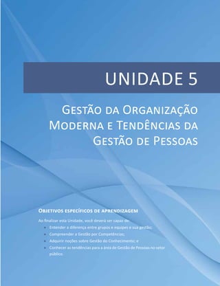 Unidade 5
Objetivos específicos de aprendizagem
Ao finalizar esta Unidade, você deverá ser capaz de:
ff Entender a diferença entre grupos e equipes e sua gestão;
ff Compreender a Gestão por Competências;
ff Adquirir noções sobre Gestão do Conhecimento; e
ff Conhecer as tendências para a área de Gestão de Pessoas no setor
público.
Gestão da Organização
Moderna e Tendências da
Gestão de Pessoas
 