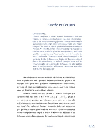 Unidade 5 – Gestão da Organização Moderna e Tendências da Gestão de Pessoas
Módulo 5 137
GestãodeEquipes
Na vida organizacional há grupos e há equipes. Você observou
bem o que foi dito nesta primeira frase? Repetimos: há grupos e há
equipes. Muita gente pensa que os dois são a mesma coisa. Na realidade,
às vezes, nós nos referimos às equipes como grupos e vice-versa, embora
cada um deles tenha características próprias.
Primeiro vamos falar dos grupos. A primeira definição que
apresentamos aqui será a de Schein (1982, p. 114): “[...] grupo é
um conjunto de pessoas que interagem umas com as outras, são
psicologicamente conscientes umas das outras e percebem-se como
um grupo”. Eles podem ser formais e informais. Os formais são criados
por gestores e líderes para cuidar de mudanças rápidas de contextos
ou resolver problemas simples e ajudar na tomada de decisões. Já os
informais surgem da necessidade de relacionamento entre os membros
Caro estudante,
Estamos chegando à última parada programada para esta
viagem. Já visitamos muitos lugares especiais relacionados à
Gestão de Pessoas no serviço público. Somos conscientes de
que a área é muito ampla e não seria possível fazer uma viagem
completa por todos os pontos que formam a área de Gestão de
Pessoas. No entanto, temos conduzido você pelos lugares que
consideramos essenciais para seu conhecimento, mostrando
que há outros pontos a conhecer que também são importantes
nessa caminhada. Convidamos você a caminhar conosco nos
temas da Gestão de Equipes, da Gestão por Competências, da
Gestão do Conhecimento e, ao final, conhecer o que está por
vir com relação à área de Gestão de Pessoas no setor público.
Neste primeiro momento, visitaremos os grupos e as equipes
de trabalho. Bom passeio!
 