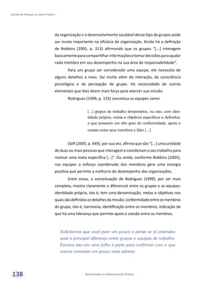 Bacharelado em Administração Pública
Gestão de Pessoas no Setor Público
138
da organização e o desenvolvimento saudável desse tipo de grupos pode
ser muito importante na eficácia da organização. Ainda há a definição
de Robbins (2005, p. 213) afirmando que os grupos “[...] interagem
basicamenteparacompartilharinformaçõesetomardecisõesparaajudar
cada membro em seu desempenho na sua área de responsabilidade”.
Para um grupo ser considerado uma equipe, ele necessita de
alguns detalhes a mais. Vai muito além da interação, da consciência
psicológica e da percepção de grupo. Há necessidade de outros
elementos que lhes deem mais força para exercer sua missão.
Rodrigues (1999, p. 133) conceitua as equipes como
[...] grupos de trabalho temporários, ou não, com iden-
tidade própria, metas e objetivos específicos e definidos,
e que possuem um alto grau de conformidade, apoio e
coesão entre seus membros e líder [...].
Daft (2005, p. 449), por sua vez, afirma que são “[...] uma unidade
de duas ou mais pessoas que interagem e coordenam o seu trabalho para
realizar uma meta específica [...]”. Ou ainda, conforme Robbins (2005),
nas equipes o esforço coordenado dos membros gera uma sinergia
positiva que permite a melhoria do desempenho das organizações.
Entre essas, a conceituação de Rodrigues (1999), por ser mais
completa, mostra claramente o diferencial entre os grupos e as equipes:
identidade própria, isto é, tem uma denominação; metas e objetivos nos
quaissãodefinidososdetalhesdamissão;conformidadeentreosmembros
do grupo, isto é, harmonia, identificação entre os membros; indicação de
que há uma liderança que permite apoio e coesão entre os membros.
Solicitamos que você pare um pouco e pense se já entendeu
qual a principal diferença entre grupos e equipes de trabalho.
Escreva isso em uma folha à parte para confirmar com o que
vamos comentar um pouco mais adiante.
 