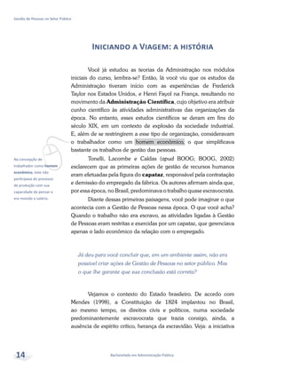 vNa concepção de
trabalhador como homem
econômico, este não
participava do processo
de produção com sua
capacidade de pensar e
era movido a salário.
Bacharelado em Administração Pública
Gestão de Pessoas no Setor Público
14
Iniciando a Viagem: a história
Você já estudou as teorias da Administração nos módulos
iniciais do curso, lembra-se? Então, lá você viu que os estudos da
Administração tiveram início com as experiências de Frederick
Taylor nos Estados Unidos, e Henri Fayol na França, resultando no
movimento da Administração Científica, cujo objetivo era atribuir
cunho científico às atividades administrativas das organizações da
época. No entanto, esses estudos científicos se deram em fins do
século XIX, em um contexto de explosão da sociedade industrial.
E, além de se restringirem a esse tipo de organização, consideravam
o trabalhador como um homem econômico, o que simplificava
bastante os trabalhos de gestão das pessoas.
Tonelli, Lacombe e Caldas (apud BOOG; BOOG, 2002)
esclarecem que as primeiras ações de gestão de recursos humanos
eram efetuadas pela figura do capataz, responsável pela contratação
e demissão do empregado da fábrica. Os autores afirmam ainda que,
por essa época, no Brasil, predominava o trabalho quase escravocrata.
Diante dessas primeiras paisagens, você pode imaginar o que
acontecia com a Gestão de Pessoas nessa época. O que você acha?
Quando o trabalho não era escravo, as atividades ligadas à Gestão
de Pessoas eram restritas e exercidas por um capataz, que gerenciava
apenas o lado econômico da relação com o empregado.
Já deu para você concluir que, em um ambiente assim, não era
possível criar ações de Gestão de Pessoas no setor público. Mas
o que lhe garante que sua conclusão está correta?
Vejamos o contexto do Estado brasileiro. De acordo com
Mendes (1998), a Constituição de 1824 implantou no Brasil,
ao mesmo tempo, os direitos civis e políticos, numa sociedade
predominantemente escravocrata que trazia consigo, ainda, a
ausência de espírito crítico, herança da escravidão. Veja: a iniciativa
 