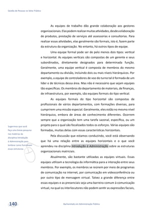 v
Sugerimos que você
faça uma breve pesquisa
nas matérias da
disciplina Introdução
à Administração para
lembrar como funcionam
essas estruturas.
Bacharelado em Administração Pública
Gestão de Pessoas no Setor Público
140
As equipes de trabalho dão grande colaboração aos gestores
organizacionais.Elaspodemrealizarmuitasatividades,desdeaelaboração
de produtos, prestação de serviços até assessorias e consultorias. Para
realizar essas atividades, elas geralmente são formais, isto é, fazem parte
da estrutura da organização. No entanto, há outros tipos de equipe.
Uma equipe formal pode ser de pelo menos dois tipos: vertical
e horizontal. As equipes verticais são compostas de um gerente e seus
subordinados, diretamente designados para determinada função.
Geralmente, uma equipe vertical é composta de membros do mesmo
departamento ou divisão, incluindo dois ou mais níveis hierárquicos. Por
exemplo, a equipe de controladores de voo do turno tal é formada de um
líder e de técnicos dessa área. Mas não é necessário que sejam equipes
tão específicas. Os membros do departamento de materiais, de finanças,
de infraestrutura, por exemplo, são equipes formais do tipo vertical.
As equipes formais do tipo horizontal são compostas de
profissionais de vários departamentos, com formações diversas, para
cumprirem uma missão especial. Geralmente, eles estão no mesmo nível
hierárquico, embora de áreas de conhecimento diferentes. Ocorrem
sempre que a organização tem uma tarefa sazonal, específica, ou um
projeto para o qual são focalizados todos os esforços. Várias equipes são
formadas, muitas delas com essas características horizontais.
Pela discussão que estamos conduzindo, você está observando
que há uma relação entre as equipes horizontais e o que você
aprendeu na disciplina Introdução à Administração sobre as estruturas
organizacionais matriciais.
Atualmente, são bastante utilizadas as equipes virtuais. Essas
equipes utilizam a tecnologia da informática para a interação entre seus
membros. Por exemplo, os membros se reúnem por meio de programas
de comunicação na internet, por comunicação em videoconferência ou
por outro tipo de mensagem virtual. Talvez a grande diferença entre
essas equipes e as presenciais seja uma barreira comum à comunicação
virtual, na qual os interlocutores não podem sentir as expressões faciais,
 