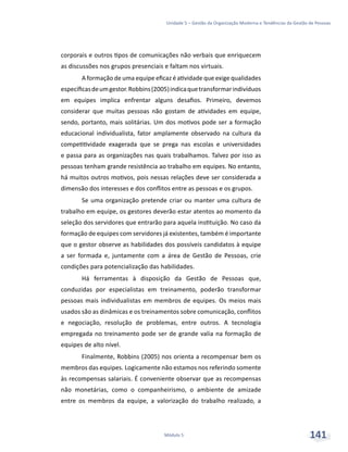 Unidade 5 – Gestão da Organização Moderna e Tendências da Gestão de Pessoas
Módulo 5 141
corporais e outros tipos de comunicações não verbais que enriquecem
as discussões nos grupos presenciais e faltam nos virtuais.
A formação de uma equipe eficaz é atividade que exige qualidades
específicasdeumgestor.Robbins(2005)indicaquetransformarindivíduos
em equipes implica enfrentar alguns desafios. Primeiro, devemos
considerar que muitas pessoas não gostam de atividades em equipe,
sendo, portanto, mais solitárias. Um dos motivos pode ser a formação
educacional individualista, fator amplamente observado na cultura da
competitividade exagerada que se prega nas escolas e universidades
e passa para as organizações nas quais trabalhamos. Talvez por isso as
pessoas tenham grande resistência ao trabalho em equipes. No entanto,
há muitos outros motivos, pois nessas relações deve ser considerada a
dimensão dos interesses e dos conflitos entre as pessoas e os grupos.
Se uma organização pretende criar ou manter uma cultura de
trabalho em equipe, os gestores deverão estar atentos ao momento da
seleção dos servidores que entrarão para aquela instituição. No caso da
formação de equipes com servidores já existentes, também é importante
que o gestor observe as habilidades dos possíveis candidatos à equipe
a ser formada e, juntamente com a área de Gestão de Pessoas, crie
condições para potencialização das habilidades.
Há ferramentas à disposição da Gestão de Pessoas que,
conduzidas por especialistas em treinamento, poderão transformar
pessoas mais individualistas em membros de equipes. Os meios mais
usados são as dinâmicas e os treinamentos sobre comunicação, conflitos
e negociação, resolução de problemas, entre outros. A tecnologia
empregada no treinamento pode ser de grande valia na formação de
equipes de alto nível.
Finalmente, Robbins (2005) nos orienta a recompensar bem os
membros das equipes. Logicamente não estamos nos referindo somente
às recompensas salariais. É conveniente observar que as recompensas
não monetárias, como o companheirismo, o ambiente de amizade
entre os membros da equipe, a valorização do trabalho realizado, a
 