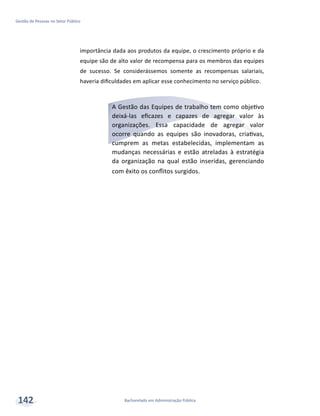 Bacharelado em Administração Pública
Gestão de Pessoas no Setor Público
142
importância dada aos produtos da equipe, o crescimento próprio e da
equipe são de alto valor de recompensa para os membros das equipes
de sucesso. Se considerássemos somente as recompensas salariais,
haveria dificuldades em aplicar esse conhecimento no serviço público.
A Gestão das Equipes de trabalho tem como objetivo
deixá-las eficazes e capazes de agregar valor às
organizações. Essa capacidade de agregar valor
ocorre quando as equipes são inovadoras, criativas,
cumprem as metas estabelecidas, implementam as
mudanças necessárias e estão atreladas à estratégia
da organização na qual estão inseridas, gerenciando
com êxito os conflitos surgidos.
 