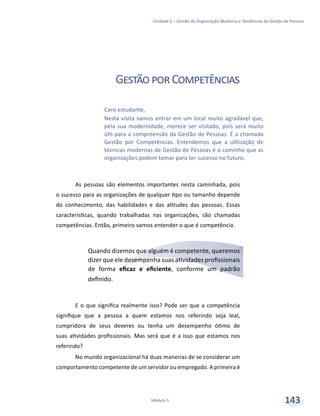 Unidade 5 – Gestão da Organização Moderna e Tendências da Gestão de Pessoas
Módulo 5 143
GestãoporCompetências
As pessoas são elementos importantes nesta caminhada, pois
o sucesso para as organizações de qualquer tipo ou tamanho depende
do conhecimento, das habilidades e das atitudes das pessoas. Essas
características, quando trabalhadas nas organizações, são chamadas
competências. Então, primeiro vamos entender o que é competência.
Quando dizemos que alguém é competente, queremos
dizer que ele desempenha suas atividades profissionais
de forma eficaz e eficiente, conforme um padrão
definido.
E o que significa realmente isso? Pode ser que a competência
signifique que a pessoa a quem estamos nos referindo seja leal,
cumpridora de seus deveres ou tenha um desempenho ótimo de
suas atividades profissionais. Mas será que é a isso que estamos nos
referindo?
No mundo organizacional há duas maneiras de se considerar um
comportamento competente de um servidor ou empregado. A primeira é
Caro estudante,
Nesta visita vamos entrar em um local muito agradável que,
pela sua modernidade, merece ser visitado, pois será muito
útil para a compreensão da Gestão de Pessoas. É a chamada
Gestão por Competências. Entendemos que a utilização de
técnicas modernas de Gestão de Pessoas é o caminho que as
organizações podem tomar para ter sucesso no futuro.
 