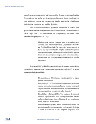 Bacharelado em Administração Pública
Gestão de Pessoas no Setor Público
144
que ele seja, simplesmente, leal e cumpridor de suas responsabilidades.
A outra é que ele tenha um desempenho ótimo, de forma contínua. Por
isso, podemos chamar de competente alguém que tenha a habilidade
de trabalhar conforme um padrão definido.
Para o termo competência, podemos denominar as tarefas ou o
grupo de tarefas de uma pessoa quando dizemos que “as competências
deste cargo são...”; ou o estado de ser competente; ou ainda, como
define Gramigna (2007, p. 225):
Qualidade de quem é capaz de apreciar e resolver certo
assunto, fazer determinada coisa. Capacidade. Habilida-
de. Aptidão. Idoneidade. Ter competência para assumir as
funções e responsabilidades exigidas no trabalho significa
apresentar atitudes, conhecimentos e habilidades compa-
tíveis com o desempenho exigido, bem como capacidade
para colocar em prática sua experiência sempre que for
necessário.
Gramigna (2007, p. 2) informa o significado da palavra competência
no contexto organizacional comentando que desde o século XV o termo
esteve atrelado à rivalidade:
Na atualidade, as definições são variadas, porém, há alguns
pontos convergentes.
Levy Leboyer (1977) considera competência os ‘repertó-
rios de comportamentos que algumas pessoas ou organi-
zações dominam melhor que outras, o que as torna efica-
zes e competitivas em determinadas situações’.
Para Gilbert e Parlier (1991), ‘é o conjunto de conheci-
mentos, capacidade de ação e comportamentos estrutu-
rados, colocados em disponibilidade de um objetivo ou
meta, na busca de resultados’.
Varlene Marback (1998) define competências como um
conjunto de elementos que estão em interação dinâmica
e fazem o diferencial de uma empresa ou pessoa. São
 