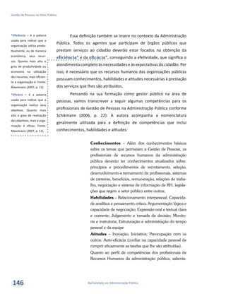 *Eficiência – é a palavra
usada para indicar que a
organização utiliza produ-
tivamente, ou de maneira
econômica, seus recur-
sos. Quanto mais alto o
grau de produtividade ou
economia na utilização
dos recursos, mais eficien-
te a organização é. Fonte:
Maximiano (2007, p. 11).
*Eficácia – é a palavra
usada para indicar que a
organização realiza seus
objetivos. Quanto mais
alto o grau de realização
dos objetivos, mais a orga-
nização é eficaz. Fonte:
Maximiano (2007, p. 11).
Bacharelado em Administração Pública
Gestão de Pessoas no Setor Público
146
Essa definição também se insere no contexto da Administração
Pública. Todos os agentes que participam de órgãos públicos que
prestam serviços ao cidadão deverão estar focados na obtenção da
eficiência* e da eficácia*, conseguindo a efetividade, que significa o
atendimento completo às necessidades e às expectativas do cidadão. Por
isso, é necessário que os recursos humanos das organizações públicas
possuam conhecimentos, habilidades e atitudes necessárias à prestação
dos serviços que lhes são atribuídos.
Pensando na sua formação como gestor público na área de
pessoas, vamos transcrever a seguir algumas competências para os
profissionais de Gestão de Pessoas na Administração Pública conforme
Schikmann (2006, p. 22). A autora acompanha a nomenclatura
geralmente utilizada para a definição de competências que inclui
conhecimentos, habilidades e atitudes:
Conhecimentos – Além dos conhecimentos básicos
sobre os temas que permeiam a Gestão de Pessoas, os
profissionais de recursos humanos da administração
pública deverão ter conhecimentos atualizados sobre:
princípios e procedimentos de recrutamento, seleção,
desenvolvimento e treinamento de profissionais, sistemas
de carreiras, benefícios, remuneração, relações de traba-
lho, negociação e sistema de informação de RH, legisla-
ções que regem o setor público entre outros;
Habilidades – Relacionamento interpessoal; Capacida-
de analítica e pensamento crítico; Argumentação lógica e
capacidade de negociação; Expressão oral e textual clara
e coerente; Julgamento e tomada de decisão; Monito-
ria e instrutoria; Estruturação e administração do tempo
pessoal e da equipe
Atitudes – Inovação; Iniciativa; Preocupação com os
outros; Auto-eficácia (confiar na capacidade pessoal de
cumprir eficazmente as tarefas que lhe são atribuídas).
Quanto ao perfil de competências dos profissionais de
Recursos Humanos da administração pública, salienta-
 